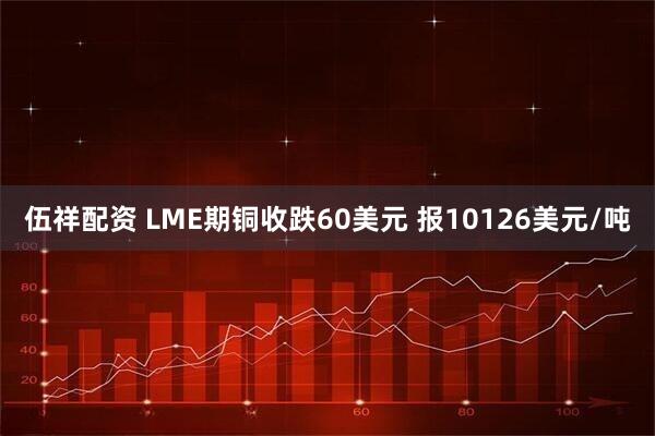 伍祥配資 LME期銅收跌60美元 報10126美元/噸