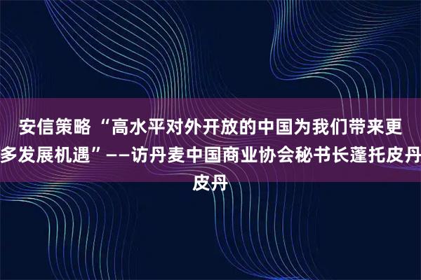 安信策略 “高水平對外開放的中國為我們帶來更多發展機遇”——訪丹麥中國商業協會秘書長蓬托皮丹