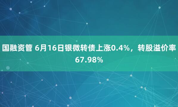 國融資管 6月16日銀微轉債上漲0.4%，轉股溢價率67.98%