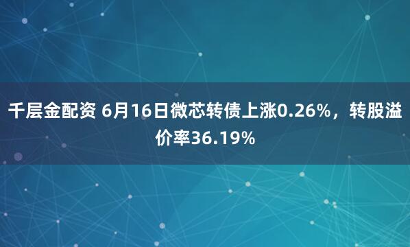 千層金配資 6月16日微芯轉債上漲0.26%，轉股溢價率36.19%